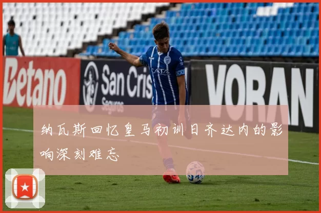 纳瓦斯回忆皇马初训日齐达内的影响深刻难忘