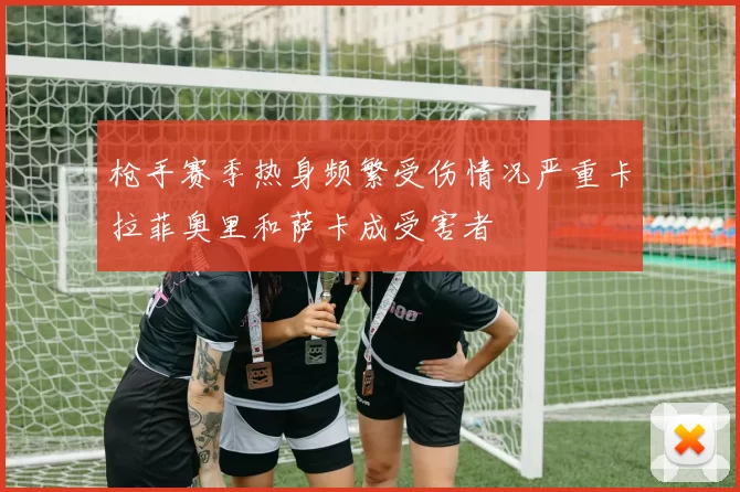 枪手赛季热身频繁受伤情况严重卡拉菲奥里和萨卡成受害者