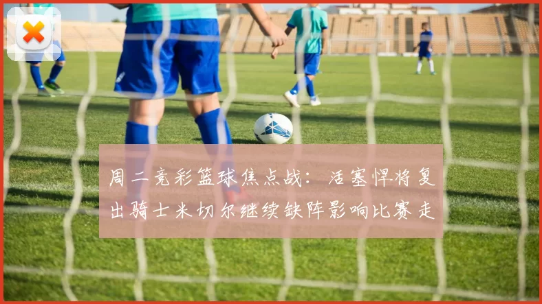 周二竞彩篮球焦点战：活塞悍将复出骑士米切尔继续缺阵影响比赛走势