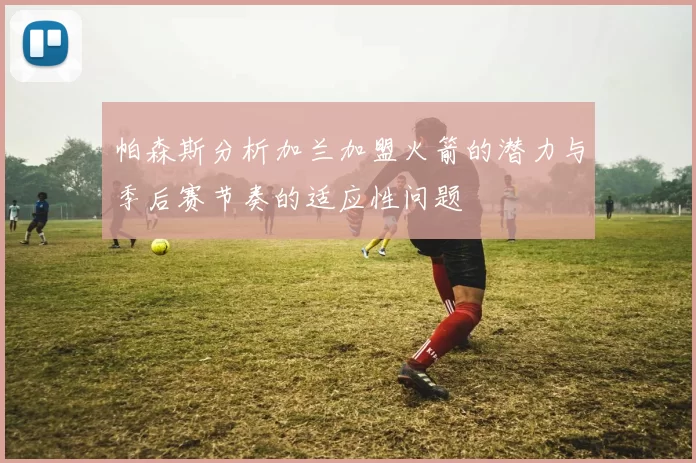 帕森斯分析加兰加盟火箭的潜力与季后赛节奏的适应性问题